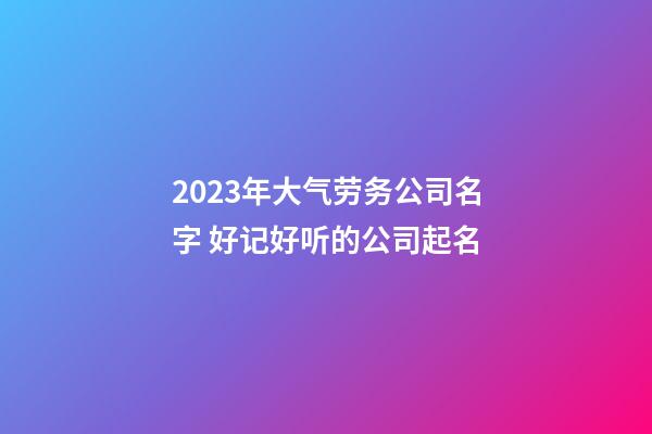 2023年大气劳务公司名字 好记好听的公司起名